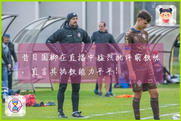 昔日国脚在直播中猛烈批评前教练，直言其执教能力平平！