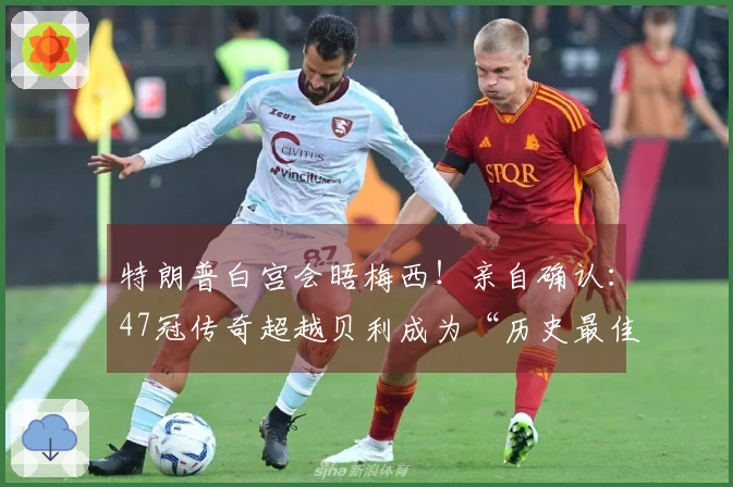 特朗普白宫会晤梅西！亲自确认：47冠传奇超越贝利成为“历史最佳”！