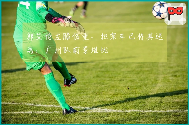 郭艾伦左膝伤重，担架车已将其送离，广州队前景堪忧