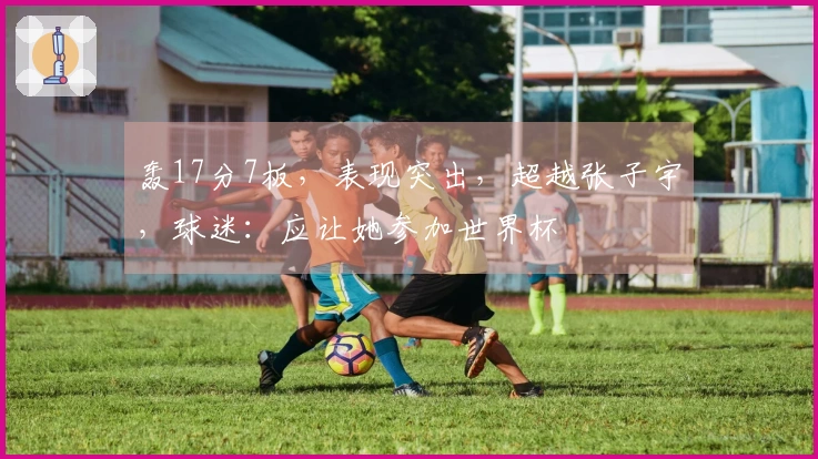 轰17分7板，表现突出，超越张子宇，球迷：应让她参加世界杯