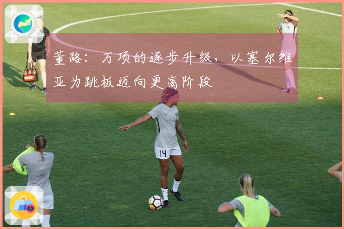 董路:万项的逐步升级,以塞尔维亚为跳板迈向更高阶段