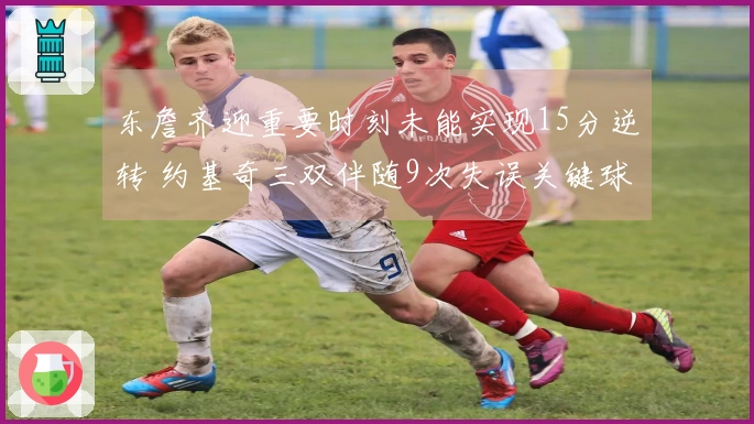 东詹齐迎重要时刻未能实现15分逆转 约基奇三双伴随9次失误关键球失手