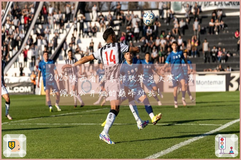 2025陕西省俱乐部联赛总决赛：男子佩剑公开组的巅峰对抗！