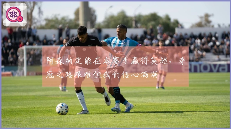 阿森纳定能在本赛季赢得英超，夺冠之路艰难但我们信心满满