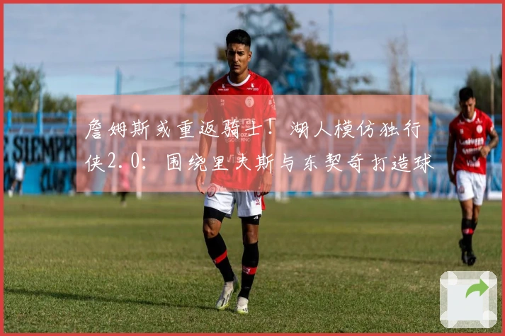 詹姆斯或重返骑士！湖人模仿独行侠2.0：围绕里夫斯与东契奇打造球队