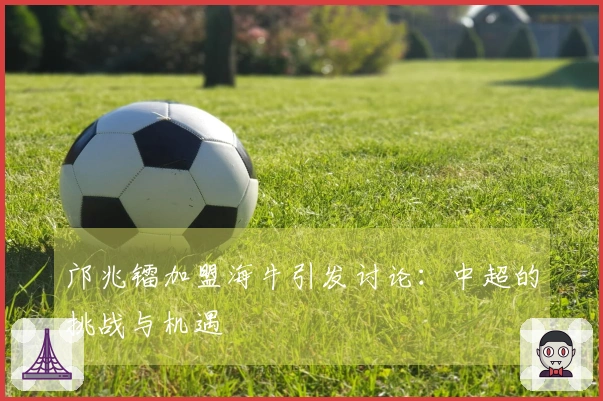 邝兆镭加盟海牛引发讨论：中超的挑战与机遇