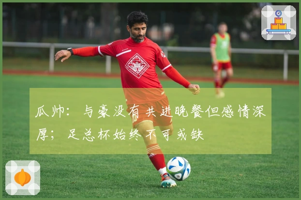 瓜帅：与豪没有共进晚餐但感情深厚；足总杯始终不可或缺