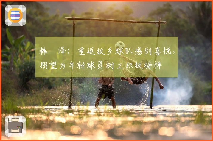 韩镕泽：重返故乡球队感到喜悦，期望为年轻球员树立积极榜样