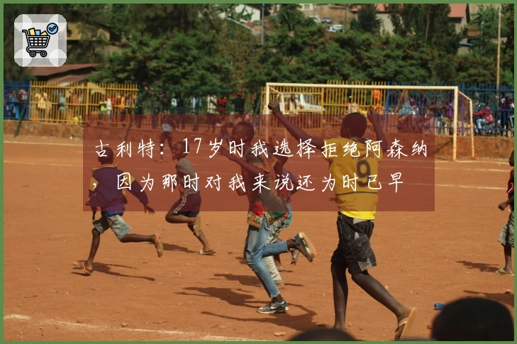古利特：17岁时我选择拒绝阿森纳，因为那时对我来说还为时已早