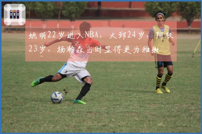 姚明22岁进入NBA，大郅24岁，阿联23岁，杨瀚森当时显得更为稚嫩