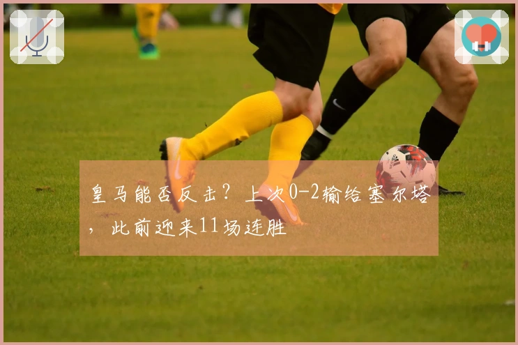 皇马能否反击？上次0-2输给塞尔塔，此前迎来11场连胜