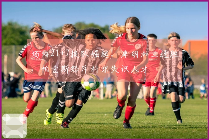 场均21+7换队崛起！库明加三连胜，帕金斯怒斥科尔失识人才