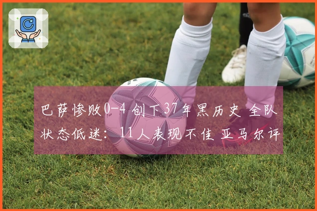 巴萨惨败0-4 创下37年黑历史 全队状态低迷：11人表现不佳 亚马尔评分5分