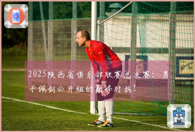 2025陕西省俱乐部联赛总决赛：男子佩剑公开组的巅峰对抗！