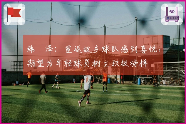 韩镕泽：重返故乡球队感到喜悦，期望为年轻球员树立积极榜样