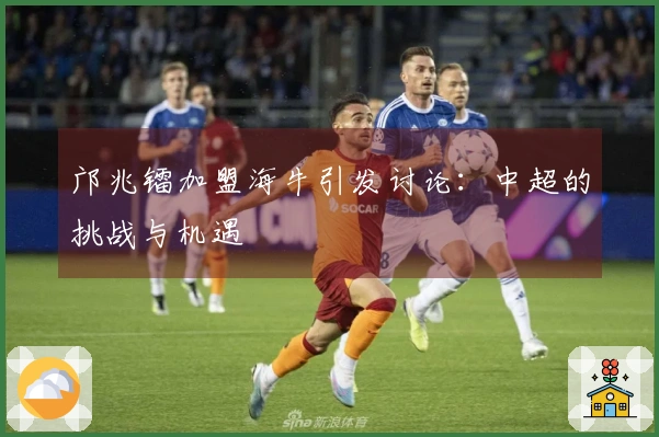 邝兆镭加盟海牛引发讨论：中超的挑战与机遇