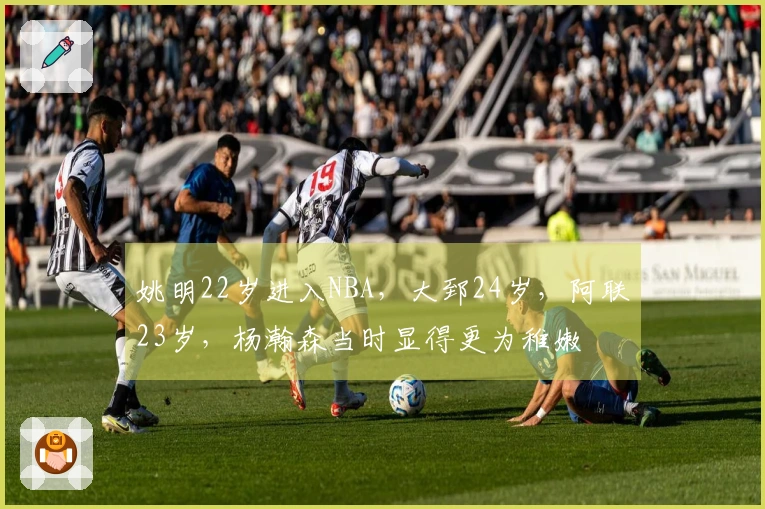 姚明22岁进入NBA，大郅24岁，阿联23岁，杨瀚森当时显得更为稚嫩