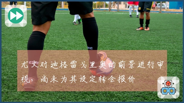 尤文对迪格雷戈里奥的前景进行审视，尚未为其设定转会报价