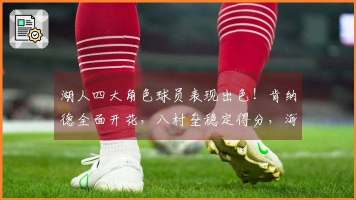 湖人四大角色球员表现出色！肯纳德全面开花，八村垒稳定得分，海斯强化内线防守