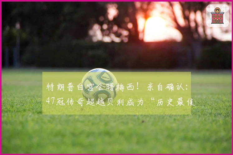 特朗普白宫会晤梅西！亲自确认：47冠传奇超越贝利成为“历史最佳”！