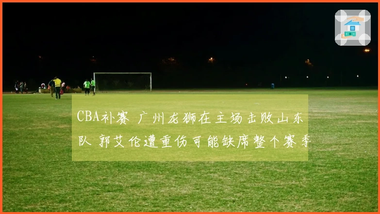 CBA补赛 广州龙狮在主场击败山东队 郭艾伦遭重伤可能缺席整个赛季